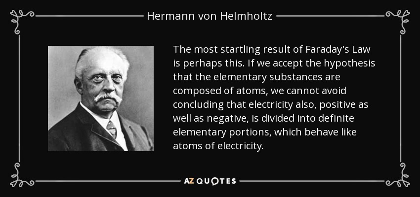 The most startling result of Faraday's Law is perhaps this. If we accept the hypothesis that the elementary substances are composed of atoms, we cannot avoid concluding that electricity also, positive as well as negative, is divided into definite elementary portions, which behave like atoms of electricity. - Hermann von Helmholtz