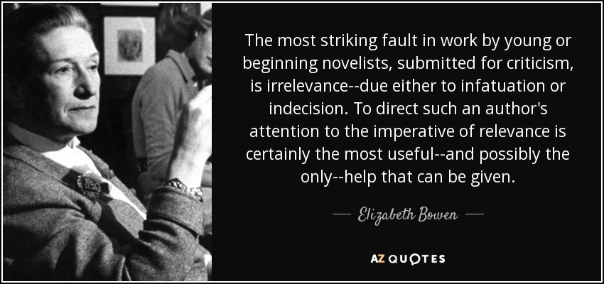 The most striking fault in work by young or beginning novelists, submitted for criticism, is irrelevance--due either to infatuation or indecision. To direct such an author's attention to the imperative of relevance is certainly the most useful--and possibly the only--help that can be given. - Elizabeth Bowen