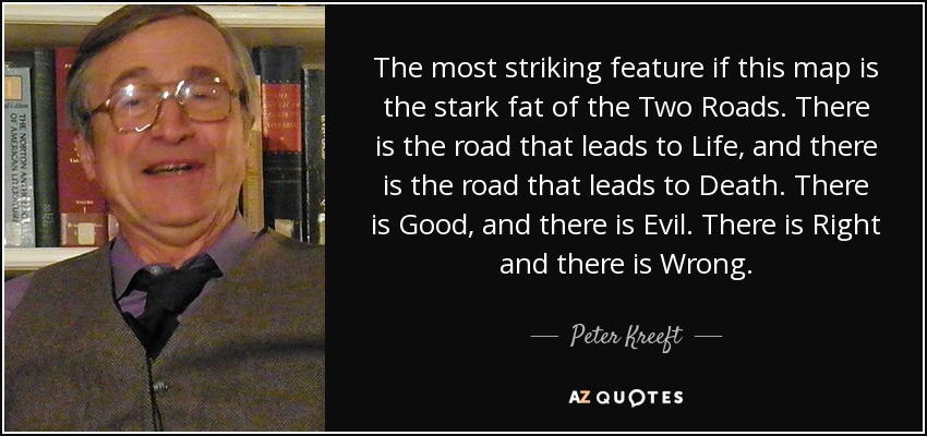 The most striking feature if this map is the stark fat of the Two Roads. There is the road that leads to Life, and there is the road that leads to Death. There is Good, and there is Evil. There is Right and there is Wrong. - Peter Kreeft