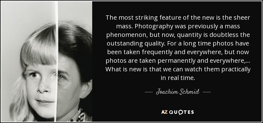 The most striking feature of the new is the sheer mass. Photography was previously a mass phenomenon, but now, quantity is doubtless the outstanding quality. For a long time photos have been taken frequently and everywhere, but now photos are taken permanently and everywhere,... What is new is that we can watch them practically in real time. - Joachim Schmid
