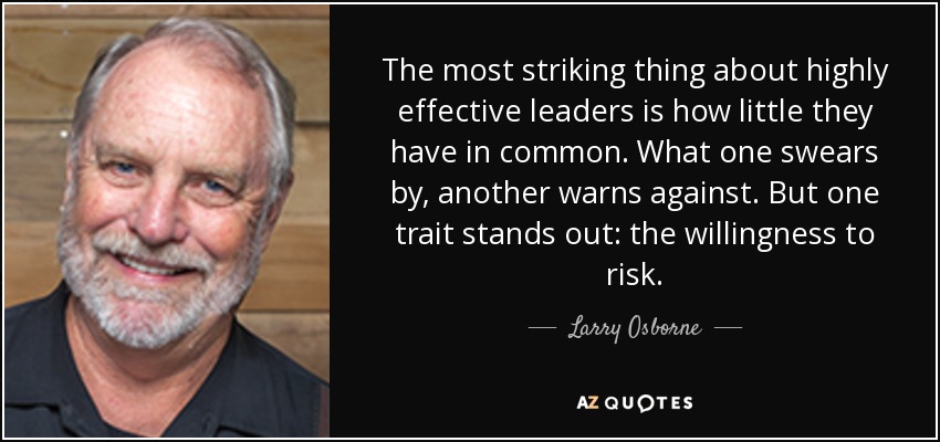 The most striking thing about highly effective leaders is how little they have in common. What one swears by, another warns against. But one trait stands out: the willingness to risk. - Larry Osborne