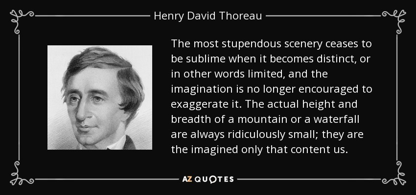 The most stupendous scenery ceases to be sublime when it becomes distinct, or in other words limited, and the imagination is no longer encouraged to exaggerate it. The actual height and breadth of a mountain or a waterfall are always ridiculously small; they are the imagined only that content us. - Henry David Thoreau