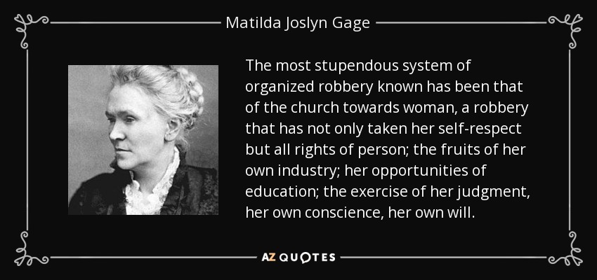 The most stupendous system of organized robbery known has been that of the church towards woman, a robbery that has not only taken her self-respect but all rights of person; the fruits of her own industry; her opportunities of education; the exercise of her judgment, her own conscience, her own will. - Matilda Joslyn Gage