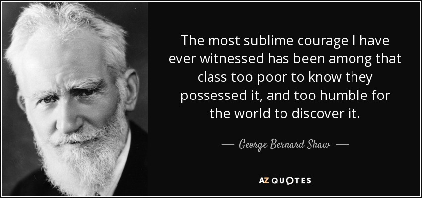 The most sublime courage I have ever witnessed has been among that class too poor to know they possessed it, and too humble for the world to discover it. - George Bernard Shaw