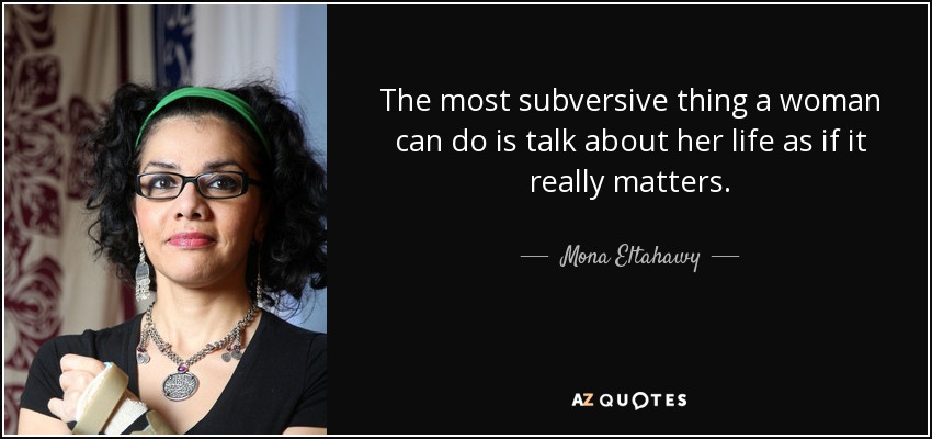 The most subversive thing a woman can do is talk about her life as if it really matters. - Mona Eltahawy