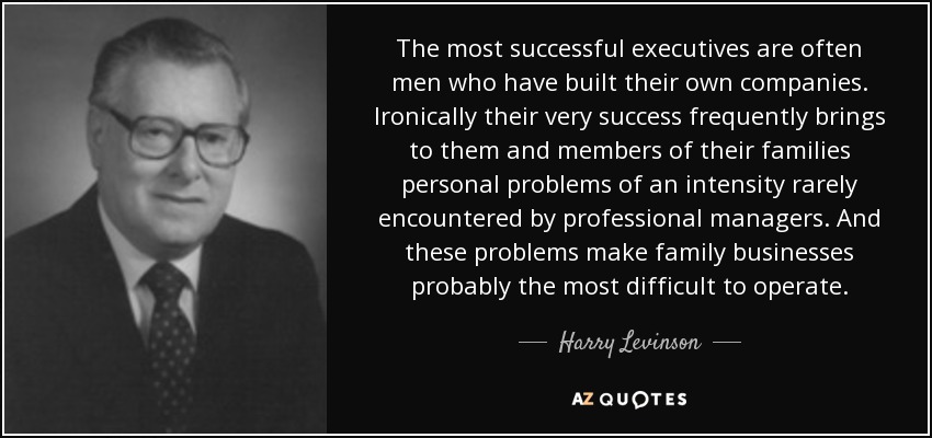 The most successful executives are often men who have built their own companies. Ironically their very success frequently brings to them and members of their families personal problems of an intensity rarely encountered by professional managers. And these problems make family businesses probably the most difficult to operate. - Harry Levinson