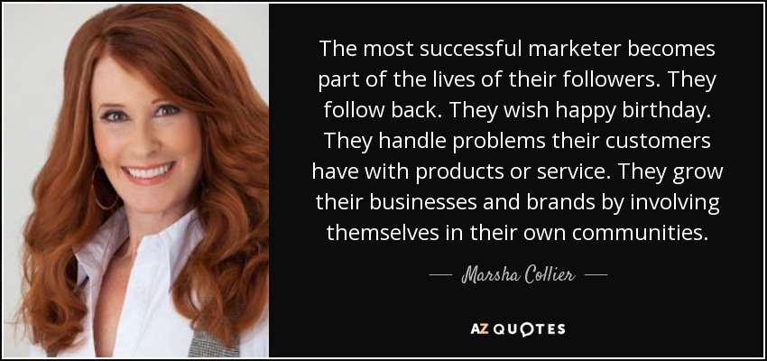 The most successful marketer becomes part of the lives of their followers. They follow back. They wish happy birthday. They handle problems their customers have with products or service. They grow their businesses and brands by involving themselves in their own communities. - Marsha Collier