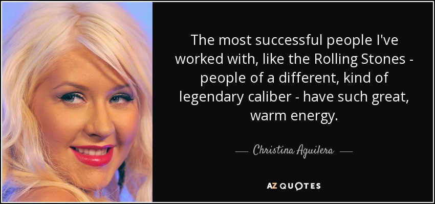 The most successful people I've worked with, like the Rolling Stones - people of a different, kind of legendary caliber - have such great, warm energy. - Christina Aguilera