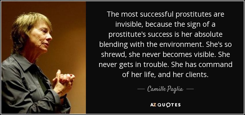The most successful prostitutes are invisible, because the sign of a prostitute's success is her absolute blending with the environment. She's so shrewd, she never becomes visible. She never gets in trouble. She has command of her life, and her clients. - Camille Paglia