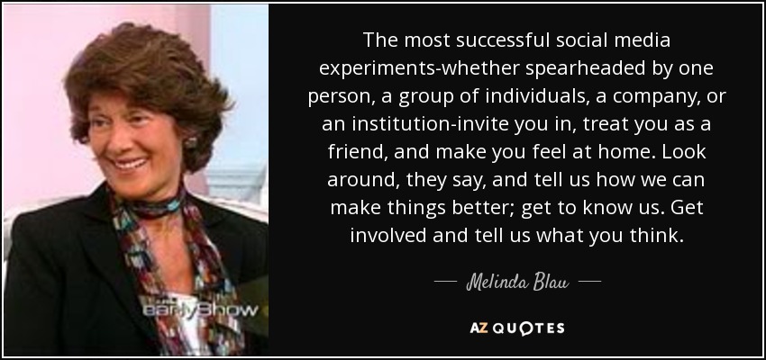 The most successful social media experiments-whether spearheaded by one person, a group of individuals, a company, or an institution-invite you in, treat you as a friend, and make you feel at home. Look around, they say, and tell us how we can make things better; get to know us. Get involved and tell us what you think. - Melinda Blau