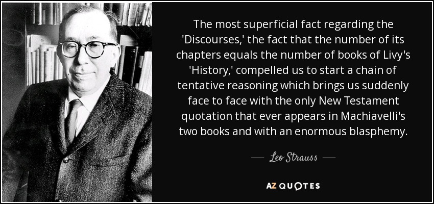 The most superficial fact regarding the 'Discourses,' the fact that the number of its chapters equals the number of books of Livy's 'History,' compelled us to start a chain of tentative reasoning which brings us suddenly face to face with the only New Testament quotation that ever appears in Machiavelli's two books and with an enormous blasphemy. - Leo Strauss