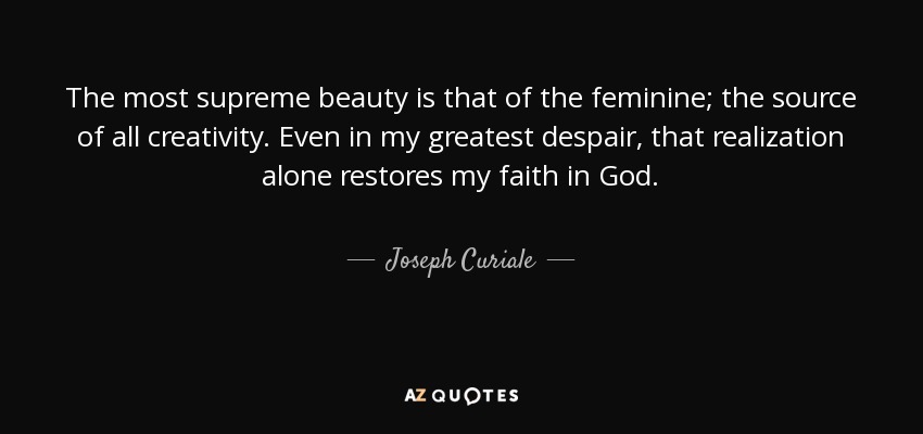 The most supreme beauty is that of the feminine; the source of all creativity. Even in my greatest despair, that realization alone restores my faith in God. - Joseph Curiale