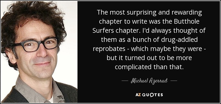 The most surprising and rewarding chapter to write was the Butthole Surfers chapter. I'd always thought of them as a bunch of drug-addled reprobates - which maybe they were - but it turned out to be more complicated than that. - Michael Azerrad