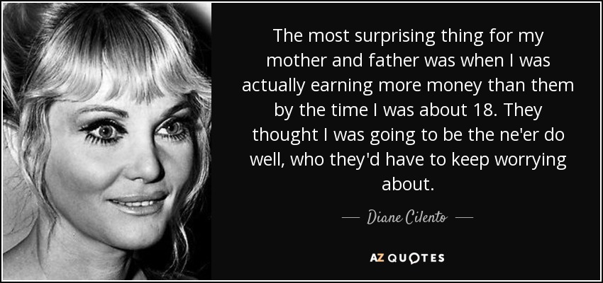 The most surprising thing for my mother and father was when I was actually earning more money than them by the time I was about 18. They thought I was going to be the ne'er do well, who they'd have to keep worrying about. - Diane Cilento
