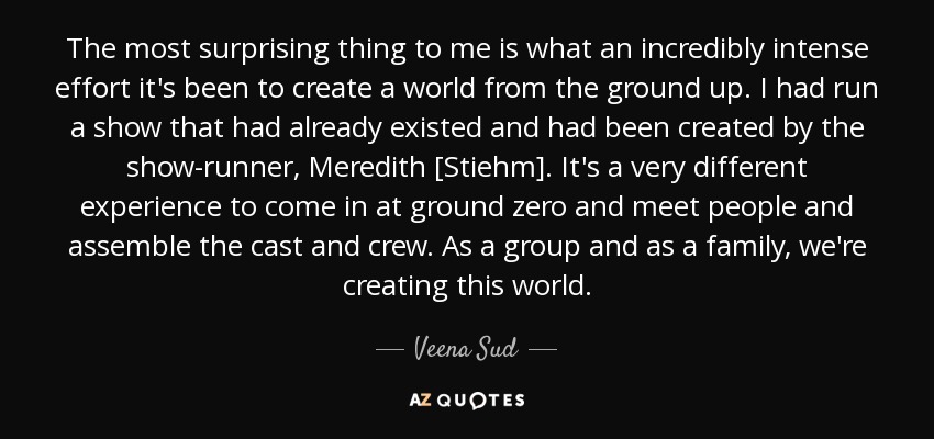 The most surprising thing to me is what an incredibly intense effort it's been to create a world from the ground up. I had run a show that had already existed and had been created by the show-runner, Meredith [Stiehm]. It's a very different experience to come in at ground zero and meet people and assemble the cast and crew. As a group and as a family, we're creating this world. - Veena Sud