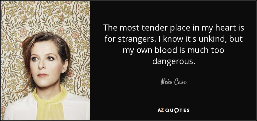 The most tender place in my heart is for strangers. I know it's unkind, but my own blood is much too dangerous. - Neko Case