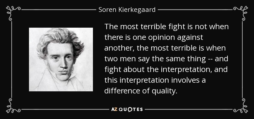 The most terrible fight is not when there is one opinion against another, the most terrible is when two men say the same thing -- and fight about the interpretation, and this interpretation involves a difference of quality. - Soren Kierkegaard