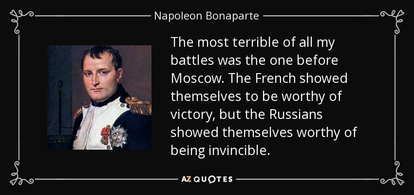 The most terrible of all my battles was the one before Moscow. The French showed themselves to be worthy of victory, but the Russians showed themselves worthy of being invincible. - Napoleon Bonaparte