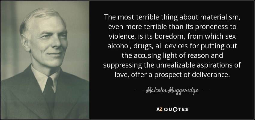 The most terrible thing about materialism, even more terrible than its proneness to violence, is its boredom, from which sex alcohol, drugs, all devices for putting out the accusing light of reason and suppressing the unrealizable aspirations of love, offer a prospect of deliverance. - Malcolm Muggeridge
