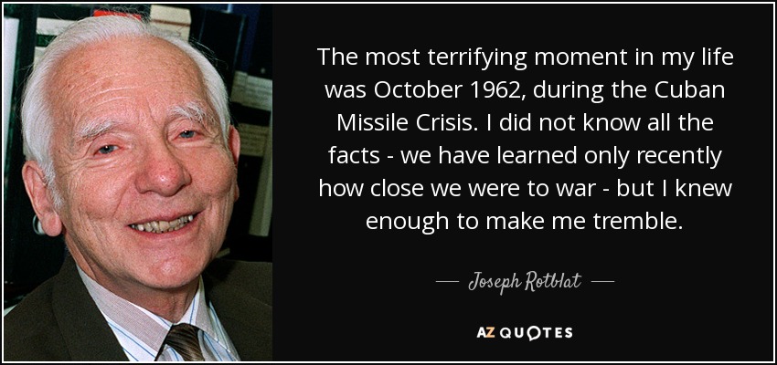 The most terrifying moment in my life was October 1962, during the Cuban Missile Crisis. I did not know all the facts - we have learned only recently how close we were to war - but I knew enough to make me tremble. - Joseph Rotblat