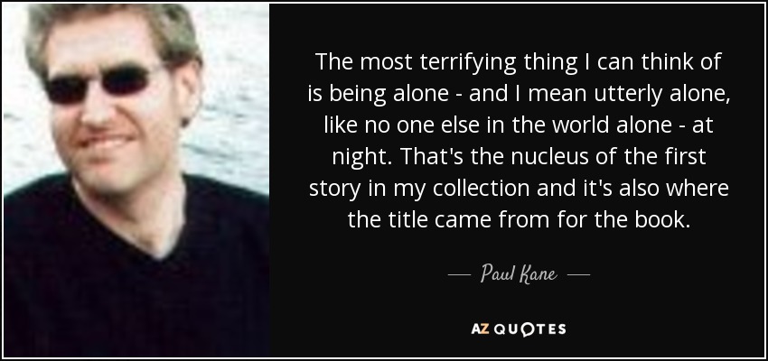 The most terrifying thing I can think of is being alone - and I mean utterly alone, like no one else in the world alone - at night. That's the nucleus of the first story in my collection and it's also where the title came from for the book. - Paul Kane