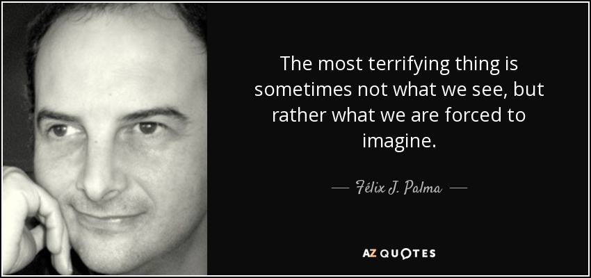 The most terrifying thing is sometimes not what we see, but rather what we are forced to imagine. - Félix J. Palma
