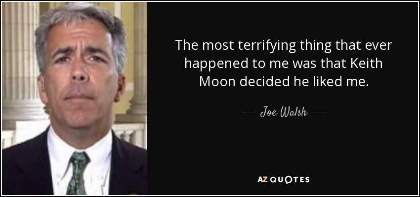 The most terrifying thing that ever happened to me was that Keith Moon decided he liked me. - Joe Walsh