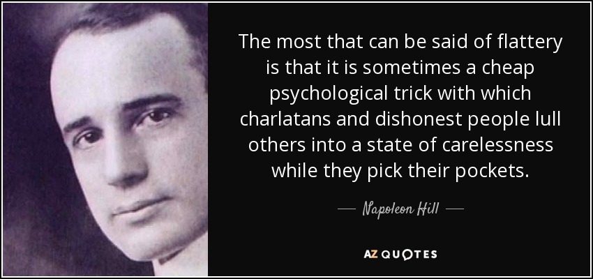 The most that can be said of flattery is that it is sometimes a cheap psychological trick with which charlatans and dishonest people lull others into a state of carelessness while they pick their pockets. - Napoleon Hill