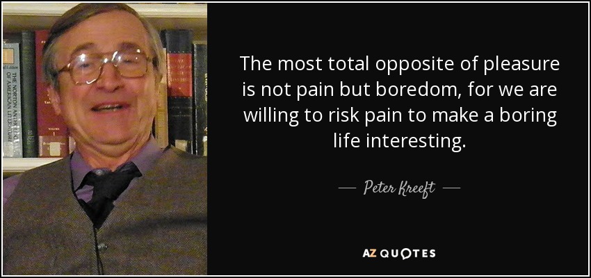 The most total opposite of pleasure is not pain but boredom, for we are willing to risk pain to make a boring life interesting. - Peter Kreeft