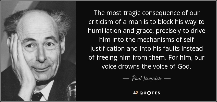 The most tragic consequence of our criticism of a man is to block his way to humiliation and grace, precisely to drive him into the mechanisms of self justification and into his faults instead of freeing him from them. For him, our voice drowns the voice of God. - Paul Tournier