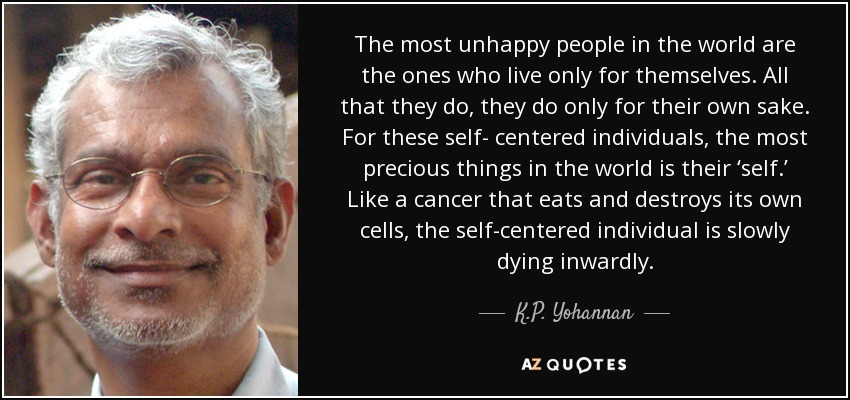 The most unhappy people in the world are the ones who live only for themselves. All that they do, they do only for their own sake. For these self- centered individuals, the most precious things in the world is their ‘self.’ Like a cancer that eats and destroys its own cells, the self-centered individual is slowly dying inwardly. - K.P. Yohannan