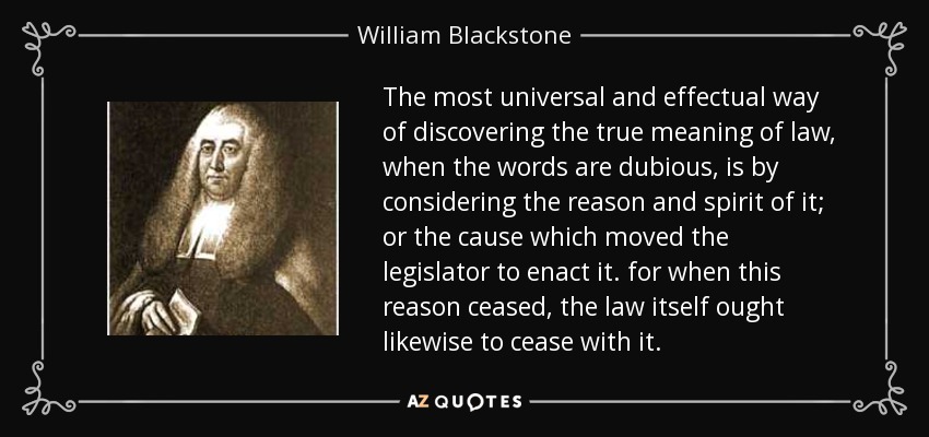 The most universal and effectual way of discovering the true meaning of law, when the words are dubious, is by considering the reason and spirit of it; or the cause which moved the legislator to enact it. for when this reason ceased, the law itself ought likewise to cease with it. - William Blackstone