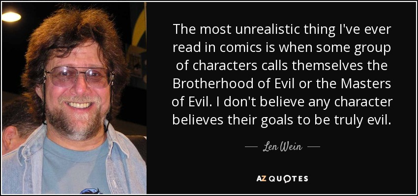 The most unrealistic thing I've ever read in comics is when some group of characters calls themselves the Brotherhood of Evil or the Masters of Evil. I don't believe any character believes their goals to be truly evil. - Len Wein