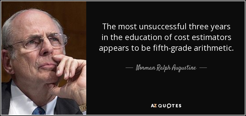 The most unsuccessful three years in the education of cost estimators appears to be fifth-grade arithmetic. - Norman Ralph Augustine