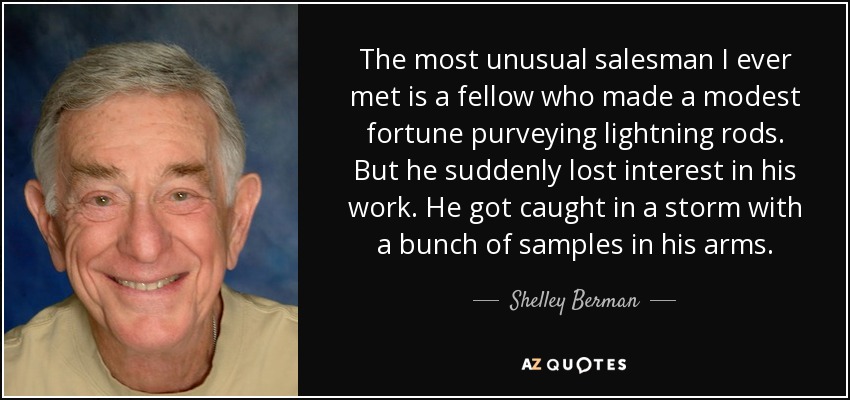 The most unusual salesman I ever met is a fellow who made a modest fortune purveying lightning rods. But he suddenly lost interest in his work. He got caught in a storm with a bunch of samples in his arms. - Shelley Berman