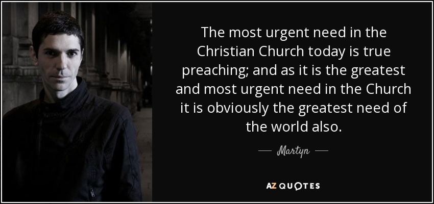 The most urgent need in the Christian Church today is true preaching; and as it is the greatest and most urgent need in the Church it is obviously the greatest need of the world also. - Martyn