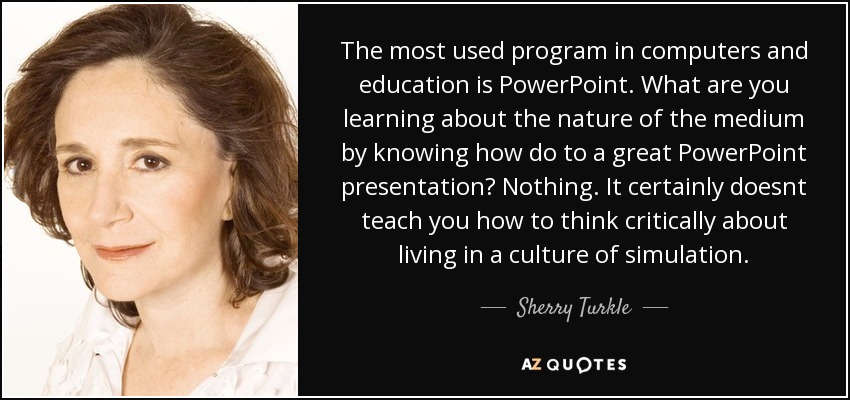 The most used program in computers and education is PowerPoint. What are you learning about the nature of the medium by knowing how do to a great PowerPoint presentation? Nothing. It certainly doesnt teach you how to think critically about living in a culture of simulation. - Sherry Turkle