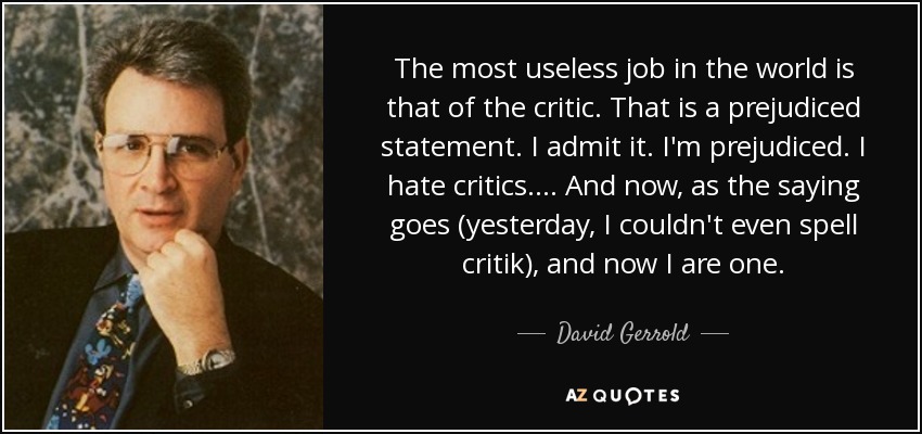 The most useless job in the world is that of the critic. That is a prejudiced statement. I admit it. I'm prejudiced. I hate critics. ... And now, as the saying goes (yesterday, I couldn't even spell critik), and now I are one. - David Gerrold