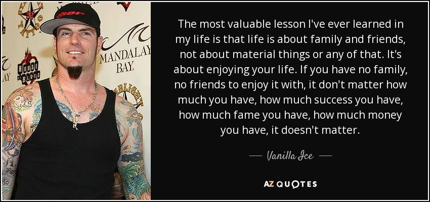 The most valuable lesson I've ever learned in my life is that life is about family and friends, not about material things or any of that. It's about enjoying your life. If you have no family, no friends to enjoy it with, it don't matter how much you have, how much success you have, how much fame you have, how much money you have, it doesn't matter. - Vanilla Ice