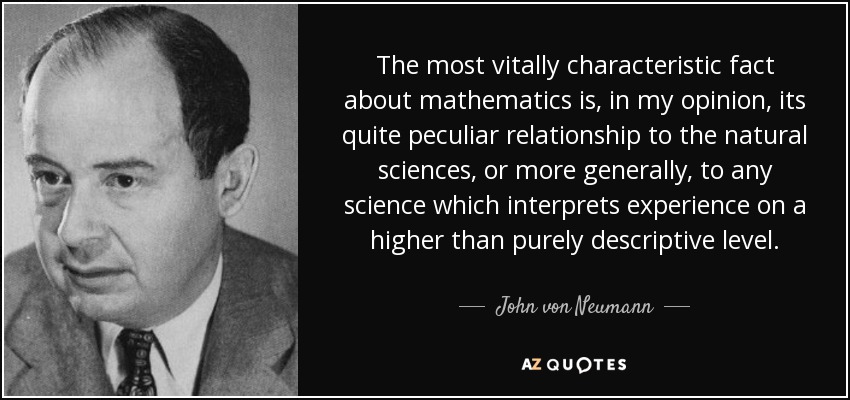 The most vitally characteristic fact about mathematics is, in my opinion, its quite peculiar relationship to the natural sciences, or more generally, to any science which interprets experience on a higher than purely descriptive level. - John von Neumann