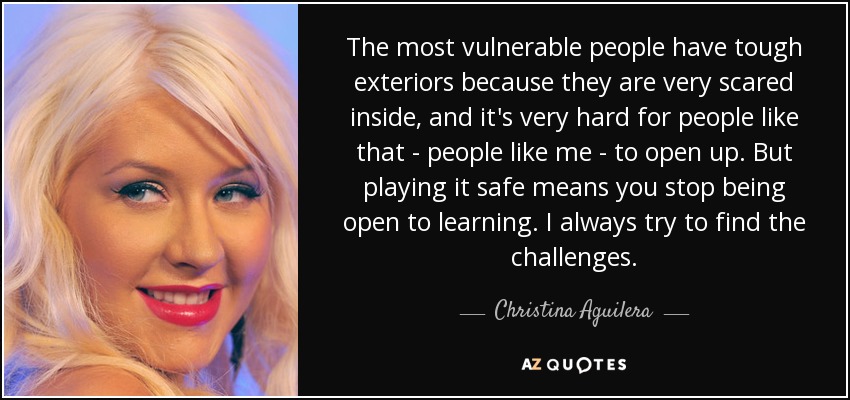 The most vulnerable people have tough exteriors because they are very scared inside, and it's very hard for people like that - people like me - to open up. But playing it safe means you stop being open to learning. I always try to find the challenges. - Christina Aguilera
