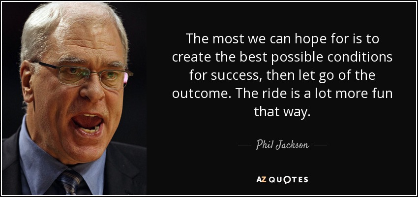 The most we can hope for is to create the best possible conditions for success, then let go of the outcome. The ride is a lot more fun that way. - Phil Jackson