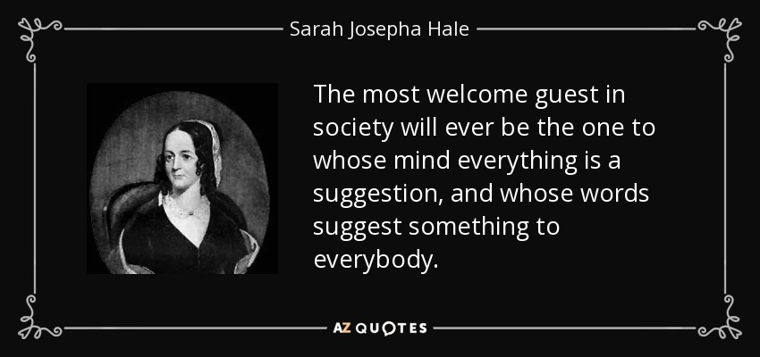 The most welcome guest in society will ever be the one to whose mind everything is a suggestion, and whose words suggest something to everybody. - Sarah Josepha Hale