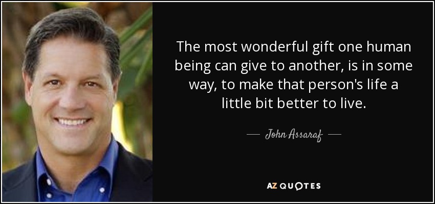 The most wonderful gift one human being can give to another, is in some way, to make that person's life a little bit better to live. - John Assaraf