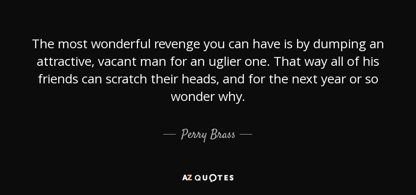 The most wonderful revenge you can have is by dumping an attractive, vacant man for an uglier one. That way all of his friends can scratch their heads, and for the next year or so wonder why. - Perry Brass