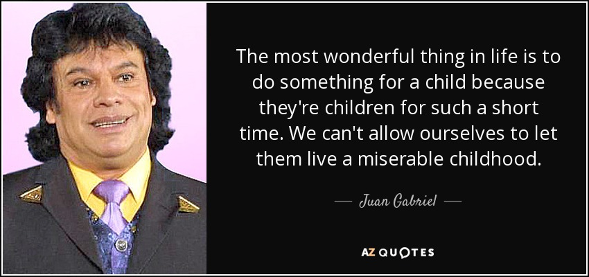 The most wonderful thing in life is to do something for a child because they're children for such a short time. We can't allow ourselves to let them live a miserable childhood. - Juan Gabriel