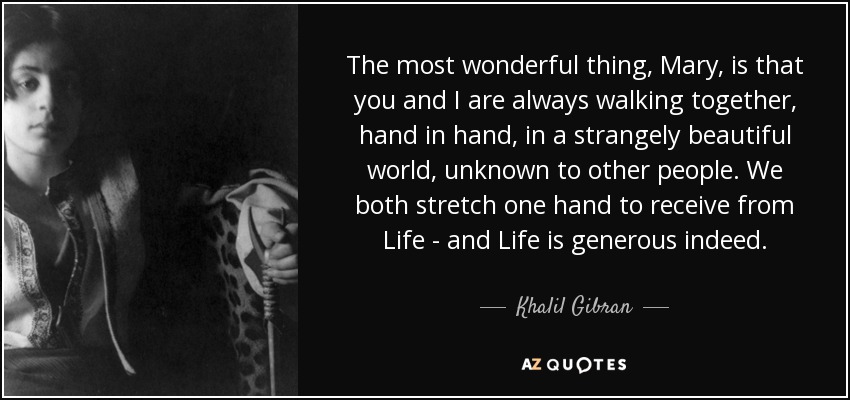 The most wonderful thing, Mary, is that you and I are always walking together, hand in hand, in a strangely beautiful world, unknown to other people. We both stretch one hand to receive from Life - and Life is generous indeed. - Khalil Gibran