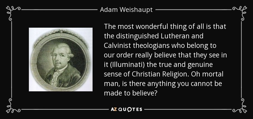 The most wonderful thing of all is that the distinguished Lutheran and Calvinist theologians who belong to our order really believe that they see in it (Illuminati) the true and genuine sense of Christian Religion. Oh mortal man, is there anything you cannot be made to believe? - Adam Weishaupt