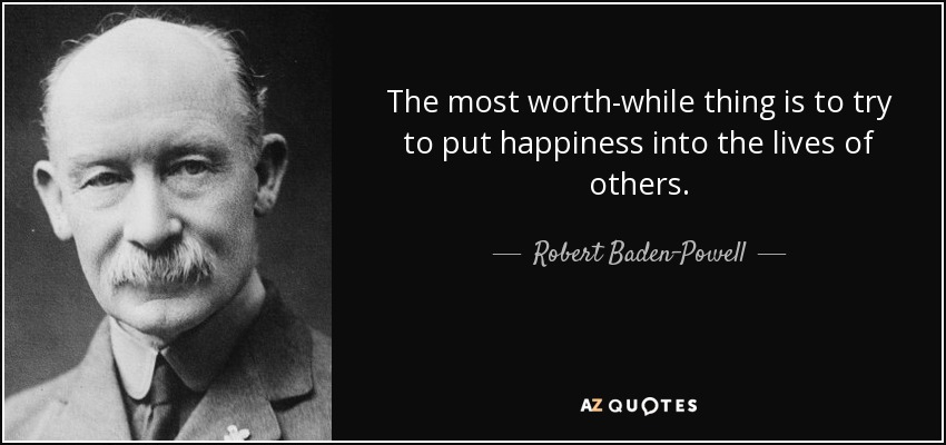 The most worth-while thing is to try to put happiness into the lives of others. - Robert Baden-Powell