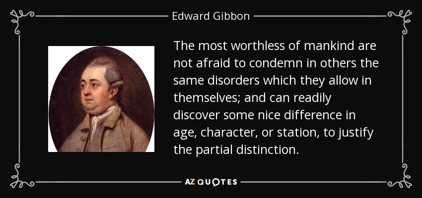 The most worthless of mankind are not afraid to condemn in others the same disorders which they allow in themselves; and can readily discover some nice difference in age, character, or station, to justify the partial distinction. - Edward Gibbon